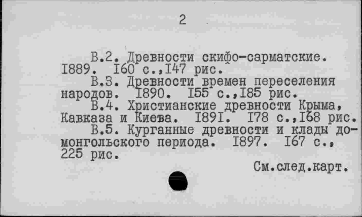 ﻿2
В.2. Древности скифо-сарматские. 1889. 160 с.,147 рис.
В.З. Древности времен переселения народов. 1890. 155 с.,185 рис.
ВЛ. Христианские древности Крыма, Кавказа и Киева. 1891. 178 с.,168 рис
В.5. Курганные древности и клады до монгольского периода. 1897. 167 с.» 225 рис.
См.след.карт.